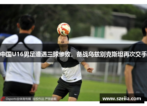 中国U16男足遭遇三球惨败，备战乌兹别克斯坦再次交手